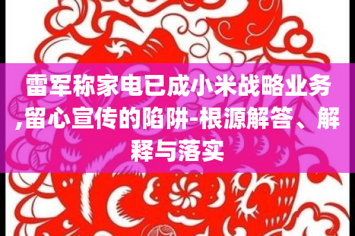 雷軍稱家電已成小米戰(zhàn)略業(yè)務(wù),留心宣傳的陷阱-根源解答、解釋與落實(shí)