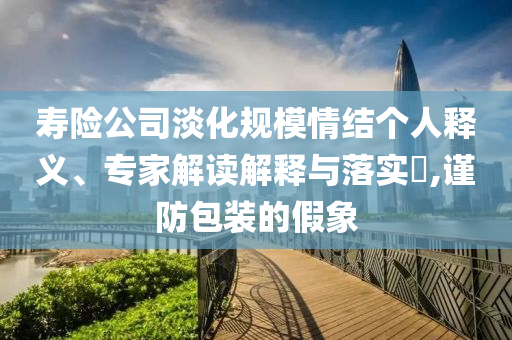 壽險(xiǎn)公司淡化規(guī)模情結(jié)個(gè)人釋義、專家解讀解釋與落實(shí)?,謹(jǐn)防包裝的假象