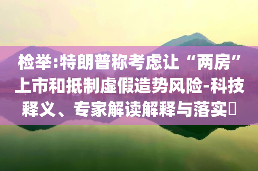 檢舉:特朗普稱考慮讓“兩房”上市和抵制虛假造勢(shì)風(fēng)險(xiǎn)-科技釋義、專家解讀解釋與落實(shí)?
