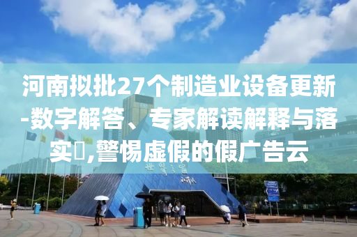 河南擬批27個制造業(yè)設(shè)備更新-數(shù)字解答、專家解讀解釋與落實?,警惕虛假的假廣告云