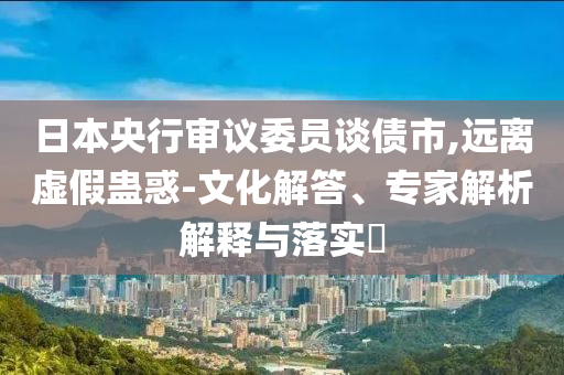 日本央行審議委員談債市,遠(yuǎn)離虛假蠱惑-文化解答、專家解析解釋與落實(shí)?