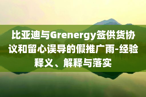 比亞迪與Grenergy簽供貨協(xié)議和留心誤導(dǎo)的假推廣雨-經(jīng)驗(yàn)釋義、解釋與落實(shí)