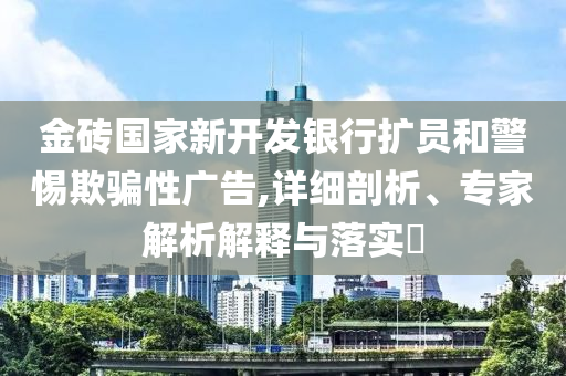 金磚國(guó)家新開(kāi)發(fā)銀行擴(kuò)員和警惕欺騙性廣告,詳細(xì)剖析、專家解析解釋與落實(shí)?
