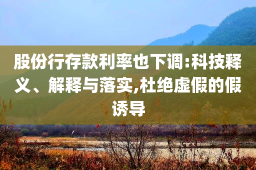 股份行存款利率也下調(diào):科技釋義、解釋與落實,杜絕虛假的假誘導(dǎo)