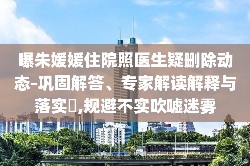 曝朱媛媛住院照醫(yī)生疑刪除動態(tài)-鞏固解答、專家解讀解釋與落實?,規(guī)避不實吹噓迷霧