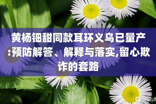 黃楊鈿甜同款耳環(huán)義烏已量產(chǎn):預(yù)防解答、解釋與落實(shí),留心欺詐的套路