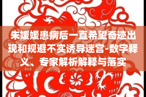 朱媛媛患病后一直希望奇跡出現(xiàn)和規(guī)避不實(shí)誘導(dǎo)迷宮-數(shù)字釋義、專家解析解釋與落實(shí)
