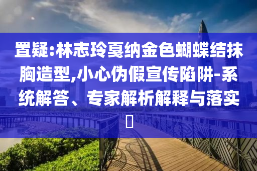 置疑:林志玲戛納金色蝴蝶結(jié)抹胸造型,小心偽假宣傳陷阱-系統(tǒng)解答、專家解析解釋與落實(shí)?