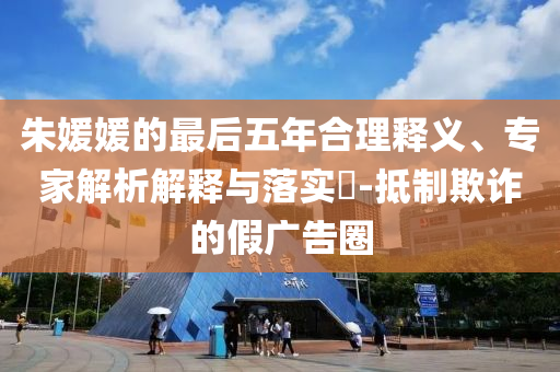 朱媛媛的最后五年合理釋義、專家解析解釋與落實(shí)?-抵制欺詐的假?gòu)V告圈