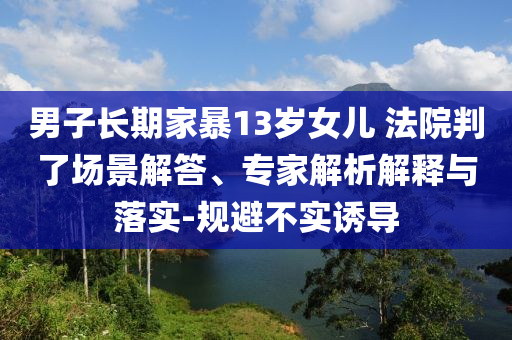 男子長期家暴13歲女兒 法院判了場景解答、專家解析解釋與落實(shí)-規(guī)避不實(shí)誘導(dǎo)
