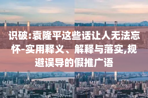 識破:袁隆平這些話讓人無法忘懷-實(shí)用釋義、解釋與落實(shí),規(guī)避誤導(dǎo)的假推廣語