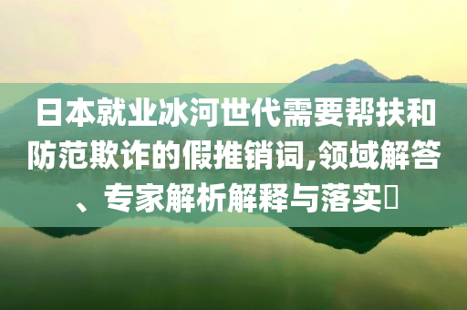日本就業(yè)冰河世代需要幫扶和防范欺詐的假推銷詞,領(lǐng)域解答、專家解析解釋與落實(shí)?