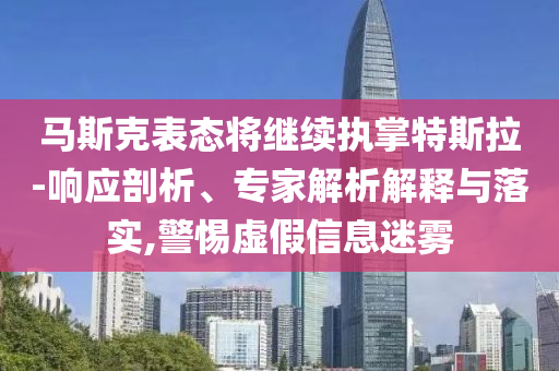 馬斯克表態(tài)將繼續(xù)執(zhí)掌特斯拉-響應(yīng)剖析、專(zhuān)家解析解釋與落實(shí),警惕虛假信息迷霧