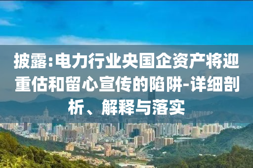 披露:電力行業(yè)央國(guó)企資產(chǎn)將迎重估和留心宣傳的陷阱-詳細(xì)剖析、解釋與落實(shí)