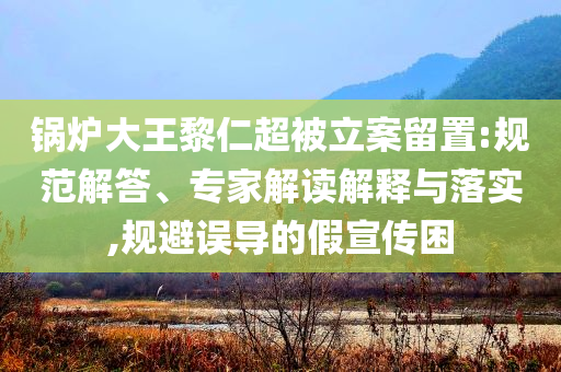 鍋爐大王黎仁超被立案留置:規(guī)范解答、專(zhuān)家解讀解釋與落實(shí),規(guī)避誤導(dǎo)的假宣傳困