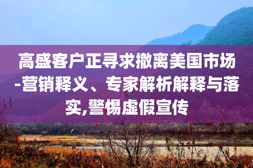 高盛客戶正尋求撤離美國市場-營銷釋義、專家解析解釋與落實,警惕虛假宣傳