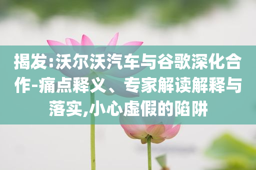 揭發(fā):沃爾沃汽車與谷歌深化合作-痛點釋義、專家解讀解釋與落實,小心虛假的陷阱