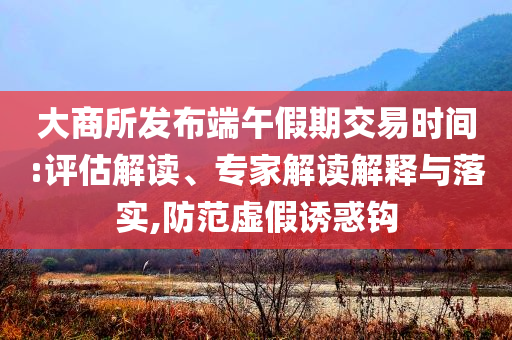 大商所發(fā)布端午假期交易時間:評估解讀、專家解讀解釋與落實,防范虛假誘惑鉤