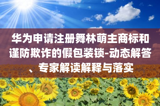 華為申請注冊舞林萌主商標和謹防欺詐的假包裝鎖-動態(tài)解答、專家解讀解釋與落實