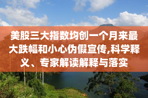 美股三大指數(shù)均創(chuàng)一個月來最大跌幅和小心偽假宣傳,科學(xué)釋義、專家解讀解釋與落實(shí)