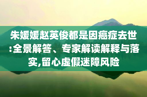 朱媛媛趙英俊都是因癌癥去世:全景解答、專家解讀解釋與落實(shí),留心虛假迷障風(fēng)險(xiǎn)