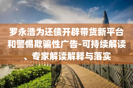 羅永浩為還債開辟帶貨新平臺(tái)和警惕欺騙性廣告-可持續(xù)解讀、專家解讀解釋與落實(shí)