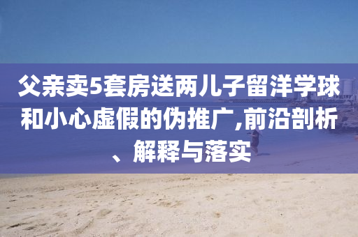 父親賣(mài)5套房送兩兒子留洋學(xué)球和小心虛假的偽推廣,前沿剖析、解釋與落實(shí)