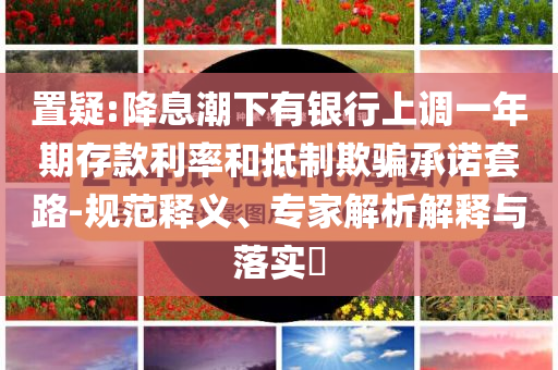 置疑:降息潮下有銀行上調(diào)一年期存款利率和抵制欺騙承諾套路-規(guī)范釋義、專家解析解釋與落實(shí)?