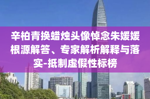 辛柏青換蠟燭頭像悼念朱媛媛根源解答、專家解析解釋與落實(shí)-抵制虛假性標(biāo)榜