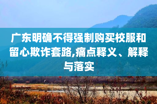 廣東明確不得強(qiáng)制購買校服和留心欺詐套路,痛點(diǎn)釋義、解釋與落實(shí)