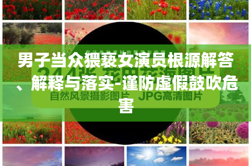 男子當(dāng)眾猥褻女演員根源解答、解釋與落實(shí)-謹(jǐn)防虛假鼓吹危害