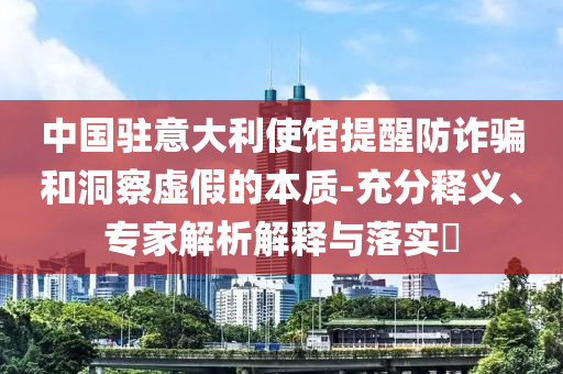 中國駐意大利使館提醒防詐騙和洞察虛假的本質(zhì)-充分釋義、專家解析解釋與落實(shí)?