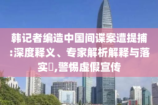 韓記者編造中國間諜案遭提捕:深度釋義、專家解析解釋與落實(shí)?,警惕虛假宣傳