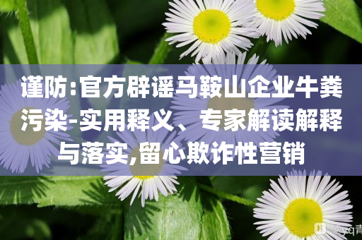 謹(jǐn)防:官方辟謠馬鞍山企業(yè)牛糞污染-實(shí)用釋義、專家解讀解釋與落實(shí),留心欺詐性營(yíng)銷