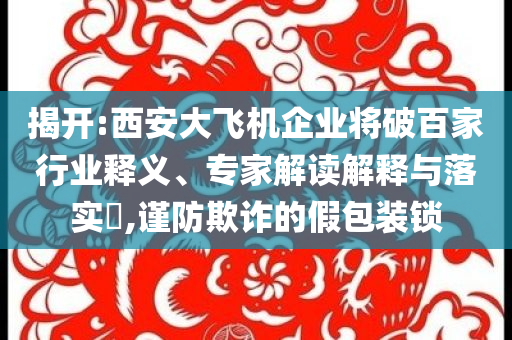 揭開:西安大飛機企業(yè)將破百家行業(yè)釋義、專家解讀解釋與落實?,謹(jǐn)防欺詐的假包裝鎖