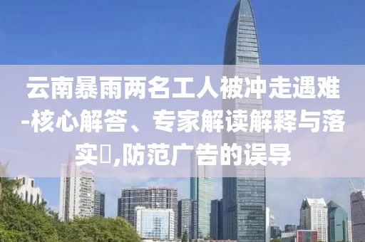 云南暴雨兩名工人被沖走遇難-核心解答、專家解讀解釋與落實?,防范廣告的誤導