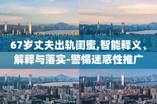 67歲丈夫出軌閨蜜,智能釋義、解釋與落實(shí)-警惕迷惑性推廣