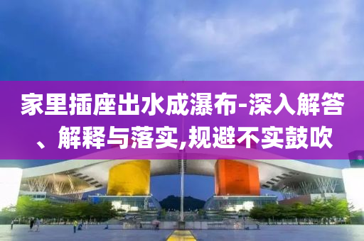 家里插座出水成瀑布-深入解答、解釋與落實(shí),規(guī)避不實(shí)鼓吹