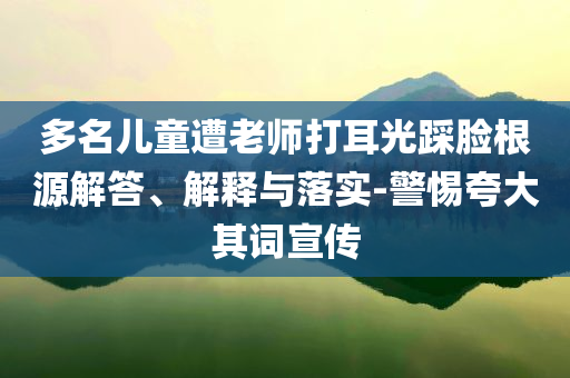 多名兒童遭老師打耳光踩臉根源解答、解釋與落實(shí)-警惕夸大其詞宣傳