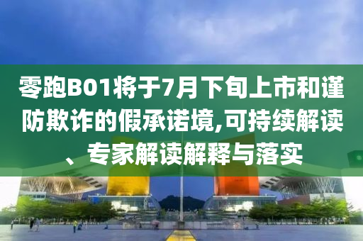 零跑B01將于7月下旬上市和謹(jǐn)防欺詐的假承諾境,可持續(xù)解讀、專家解讀解釋與落實(shí)