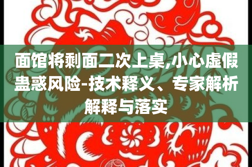 面館將剩面二次上桌,小心虛假蠱惑風(fēng)險(xiǎn)-技術(shù)釋義、專家解析解釋與落實(shí)
