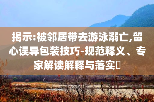 揭示:被鄰居帶去游泳溺亡,留心誤導包裝技巧-規(guī)范釋義、專家解讀解釋與落實?