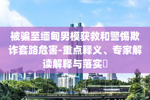 被騙至緬甸男模獲救和警惕欺詐套路危害-重點(diǎn)釋義、專家解讀解釋與落實(shí)?