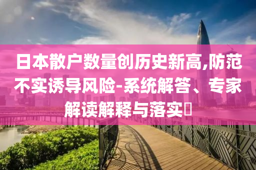 日本散戶(hù)數(shù)量創(chuàng)歷史新高,防范不實(shí)誘導(dǎo)風(fēng)險(xiǎn)-系統(tǒng)解答、專(zhuān)家解讀解釋與落實(shí)?