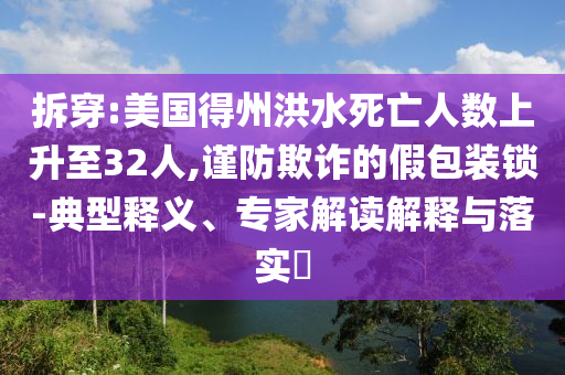 拆穿:美國(guó)得州洪水死亡人數(shù)上升至32人,謹(jǐn)防欺詐的假包裝鎖-典型釋義、專(zhuān)家解讀解釋與落實(shí)?
