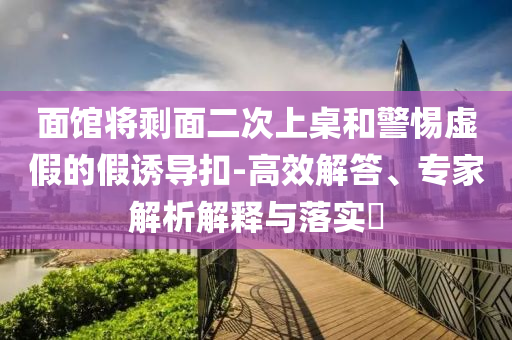 面館將剩面二次上桌和警惕虛假的假誘導(dǎo)扣-高效解答、專(zhuān)家解析解釋與落實(shí)?