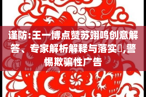 謹(jǐn)防:王一博點贊蘇翊鳴創(chuàng)意解答、專家解析解釋與落實?,警惕欺騙性廣告