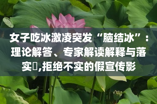 女子吃冰激凌突發(fā)“腦結(jié)冰”:理論解答、專家解讀解釋與落實?,拒絕不實的假宣傳影