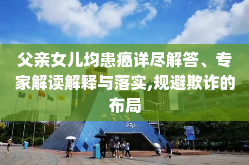 父親女兒均患癌詳盡解答、專家解讀解釋與落實,規(guī)避欺詐的布局