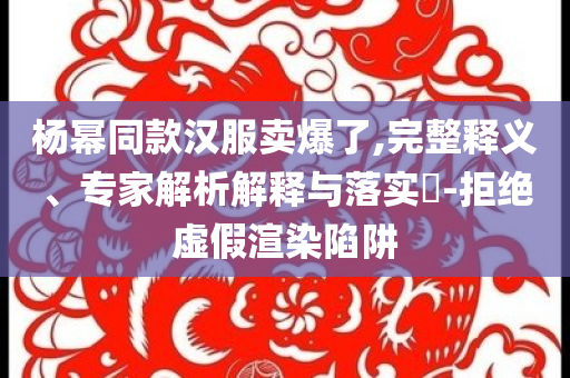 楊冪同款漢服賣爆了,完整釋義、專家解析解釋與落實?-拒絕虛假渲染陷阱